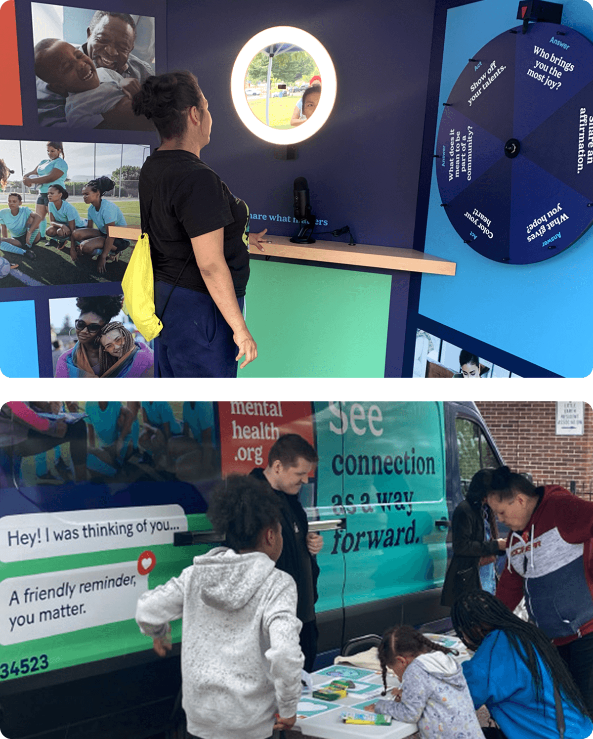 Alt text:
Top image: A woman with a yellow backpack participates in an interactive mental health exhibit, looking into a lighted circular mirror with a microphone below it. A question wheel with prompts like "Who brings you the most joy?" is mounted on the wall. The walls are decorated with photos of diverse people.
Bottom image: Children and adults engage in activities at an outdoor mental health awareness event by a van. The van has messages like "mentalhealth.org," "See connection as a way forward," and "Hey! I was thinking of you... A friendly reminder, you matter." People are coloring and interacting at a table set up next to the van.